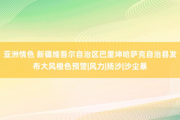 亚洲情色 新疆维吾尔自治区巴里坤哈萨克自治县发布大风橙色预警|风力|扬沙|沙尘暴