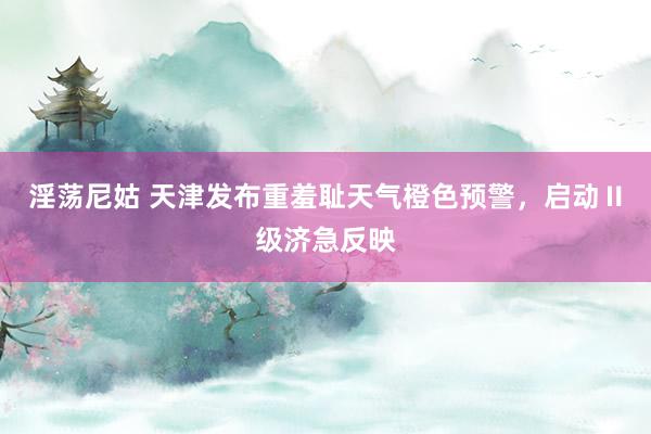 淫荡尼姑 天津发布重羞耻天气橙色预警，启动Ⅱ级济急反映