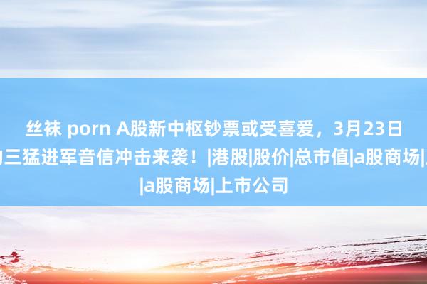 丝袜 porn A股新中枢钞票或受喜爱，3月23日，深宵的三猛进军音信冲击来袭！|港股|股价|总市值|a股商场|上市公司