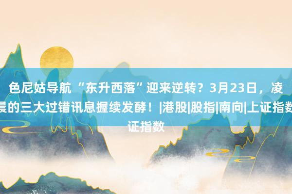 色尼姑导航 “东升西落”迎来逆转？3月23日，凌晨的三大过错讯息握续发酵！|港股|股指|南向|上证指数