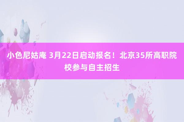 小色尼姑庵 3月22日启动报名！北京35所高职院校参与自主招生