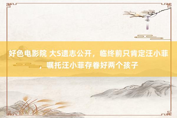 好色电影院 大S遗志公开，临终前只肯定汪小菲，嘱托汪小菲存眷好两个孩子