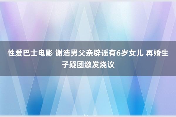 性爱巴士电影 谢浩男父亲辟谣有6岁女儿 再婚生子疑团激发烧议