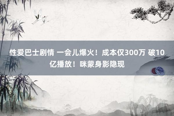 性爱巴士剧情 一会儿爆火！成本仅300万 破10亿播放！咪蒙身影隐现