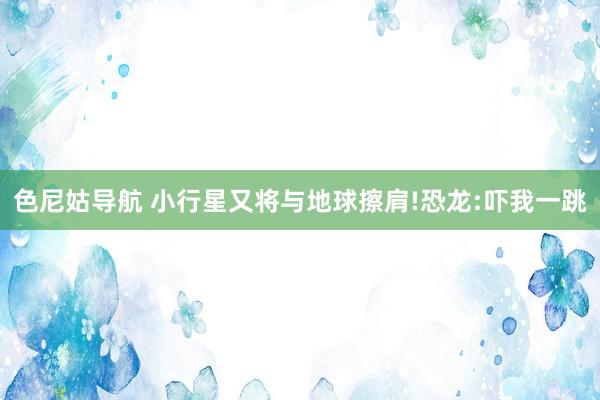 色尼姑导航 小行星又将与地球擦肩!恐龙:吓我一跳