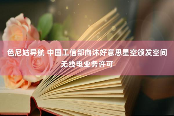 色尼姑导航 中国工信部向沐好意思星空颁发空间无线电业务许可
