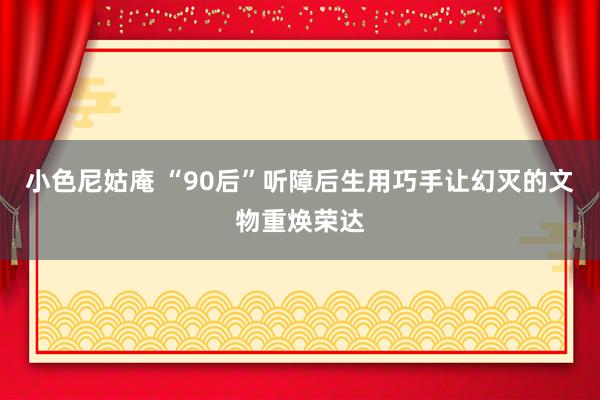 小色尼姑庵 “90后”听障后生用巧手让幻灭的文物重焕荣达