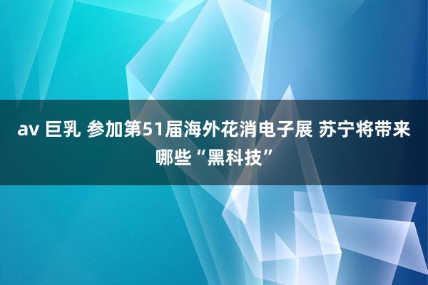 av 巨乳 参加第51届海外花消电子展 苏宁将带来哪些“黑科技”