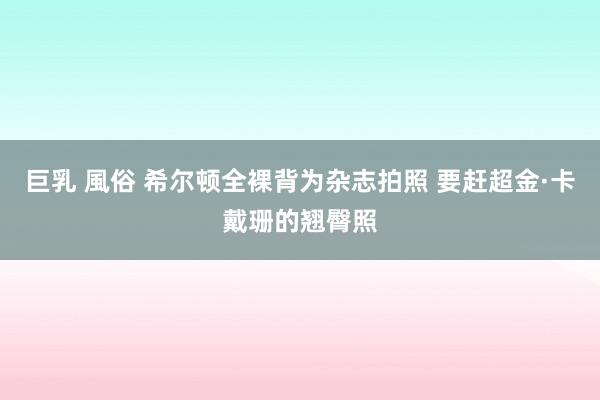 巨乳 風俗 希尔顿全裸背为杂志拍照 要赶超金·卡戴珊的翘臀照