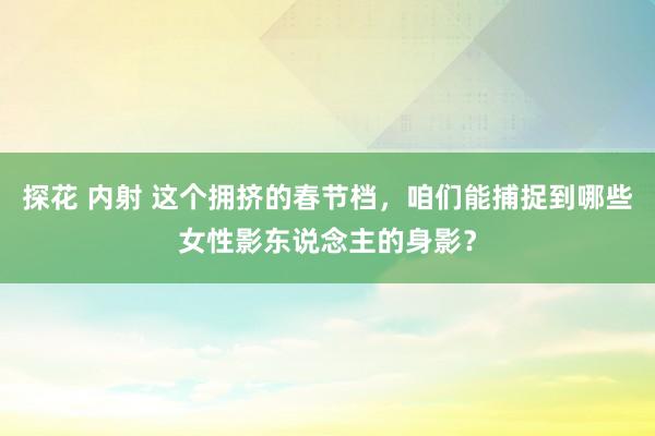 探花 内射 这个拥挤的春节档，咱们能捕捉到哪些女性影东说念主的身影？
