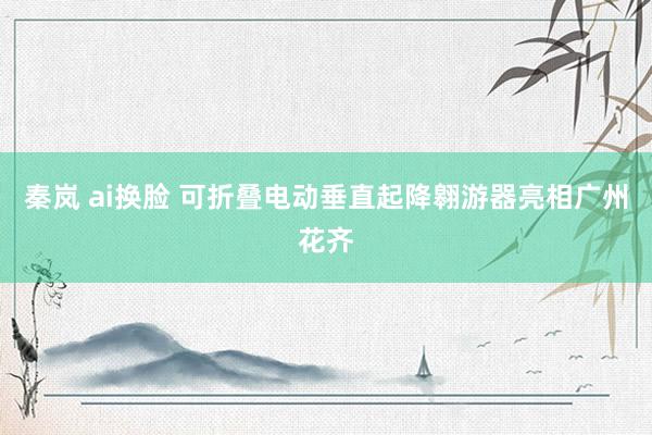 秦岚 ai换脸 可折叠电动垂直起降翱游器亮相广州花齐