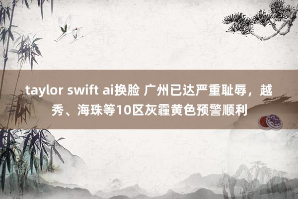 taylor swift ai换脸 广州已达严重耻辱，越秀、海珠等10区灰霾黄色预警顺利
