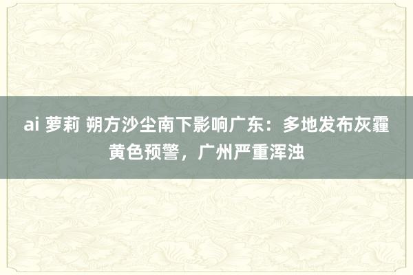 ai 萝莉 朔方沙尘南下影响广东：多地发布灰霾黄色预警，广州严重浑浊