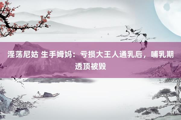 淫荡尼姑 生手姆妈：亏损大王人通乳后，哺乳期透顶被毁