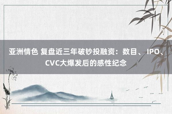 亚洲情色 复盘近三年破钞投融资：数目、 IPO、CVC大爆发后的感性纪念