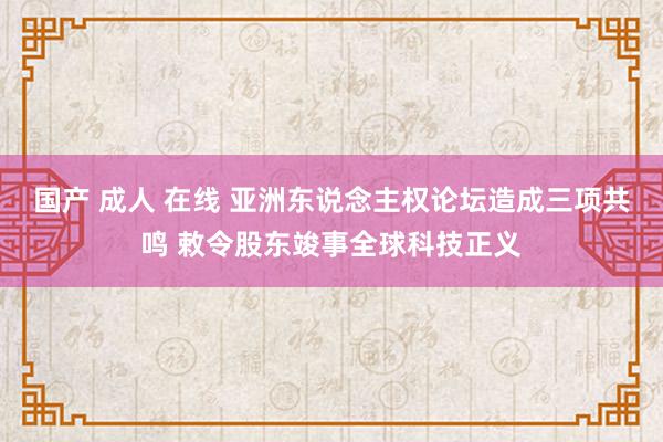 国产 成人 在线 亚洲东说念主权论坛造成三项共鸣 敕令股东竣事全球科技正义