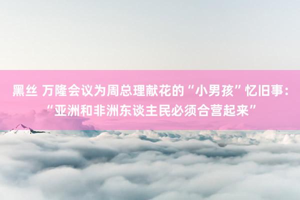 黑丝 万隆会议为周总理献花的“小男孩”忆旧事：“亚洲和非洲东谈主民必须合营起来”