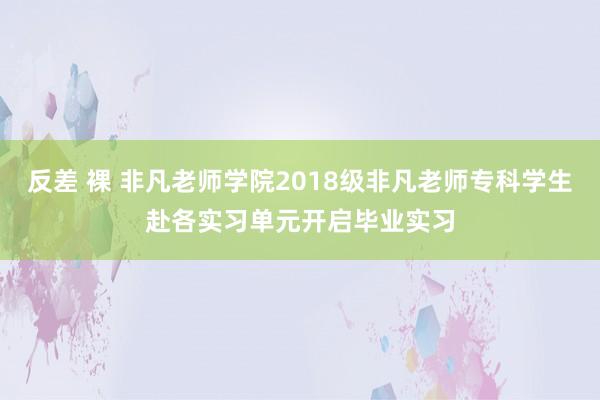 反差 裸 非凡老师学院2018级非凡老师专科学生赴各实习单元开启毕业实习