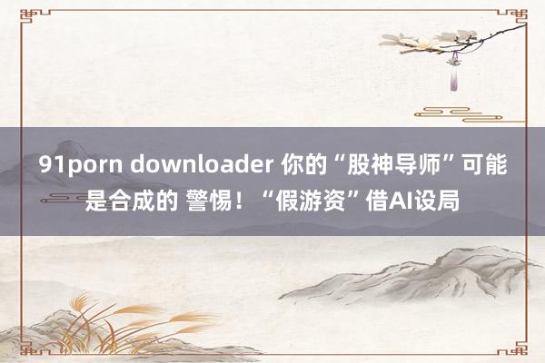 91porn downloader 你的“股神导师”可能是合成的 警惕！“假游资”借AI设局