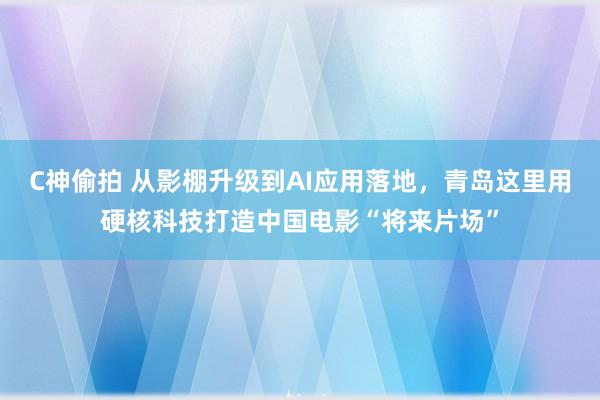 C神偷拍 从影棚升级到AI应用落地，青岛这里用硬核科技打造中国电影“将来片场”