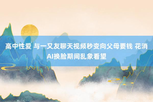 高中性爱 与一又友聊天视频秒变向父母要钱 花消AI换脸期间乱象看望