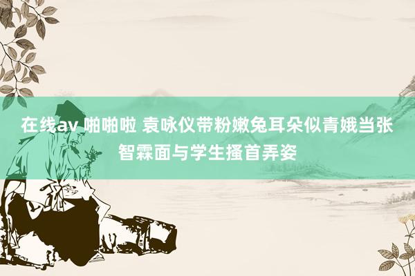 在线av 啪啪啦 袁咏仪带粉嫩兔耳朵似青娥当张智霖面与学生搔首弄姿