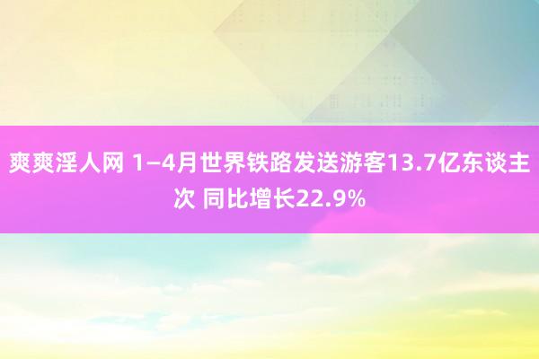 爽爽淫人网 1—4月世界铁路发送游客13.7亿东谈主次 同比增长22.9%
