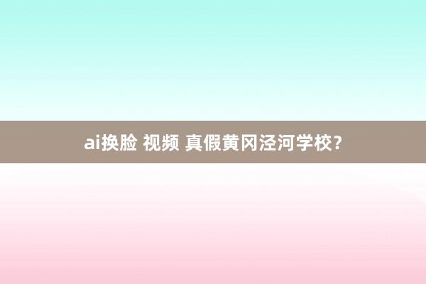 ai换脸 视频 真假黄冈泾河学校？