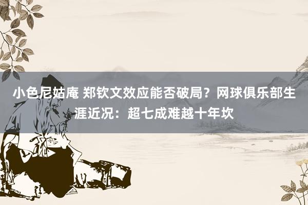 小色尼姑庵 郑钦文效应能否破局？网球俱乐部生涯近况：超七成难越十年坎