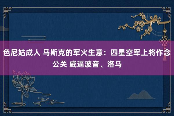 色尼姑成人 马斯克的军火生意：四星空军上将作念公关 威逼波音、洛马
