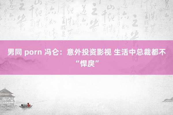 男同 porn 冯仑：意外投资影视 生活中总裁都不“悍戾”