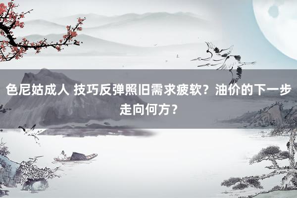 色尼姑成人 技巧反弹照旧需求疲软？油价的下一步走向何方？