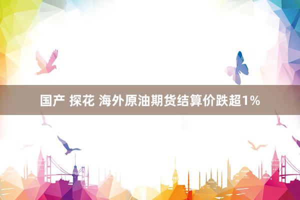 国产 探花 海外原油期货结算价跌超1%