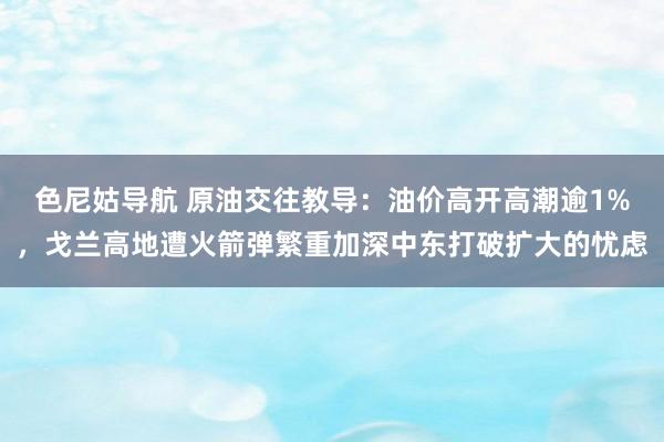 色尼姑导航 原油交往教导：油价高开高潮逾1%，戈兰高地遭火箭弹繁重加深中东打破扩大的忧虑