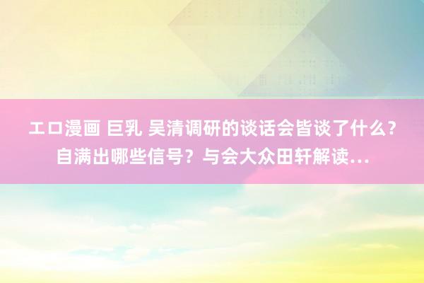 エロ漫画 巨乳 吴清调研的谈话会皆谈了什么？自满出哪些信号？与会大众田轩解读…
