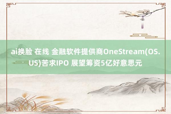 ai换脸 在线 金融软件提供商OneStream(OS.US)苦求IPO 展望筹资5亿好意思元