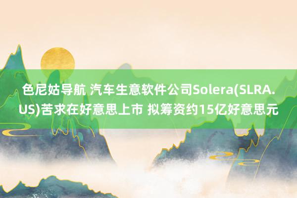 色尼姑导航 汽车生意软件公司Solera(SLRA.US)苦求在好意思上市 拟筹资约15亿好意思元