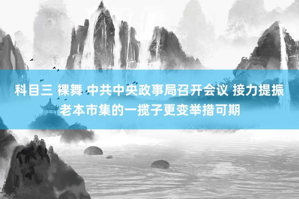 科目三 裸舞 中共中央政事局召开会议 接力提振老本市集的一揽子更变举措可期