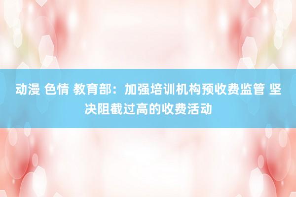 动漫 色情 教育部：加强培训机构预收费监管 坚决阻截过高的收费活动