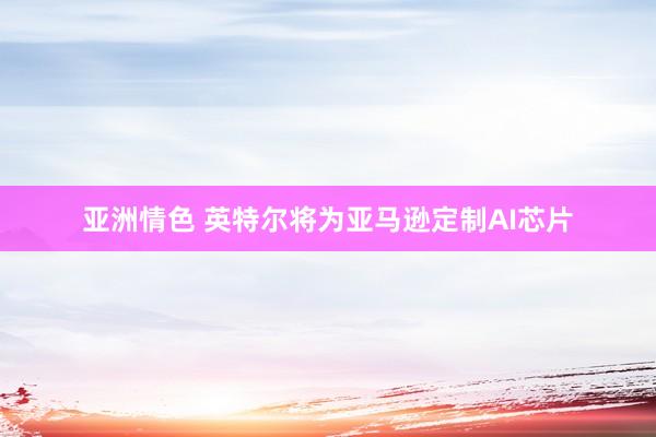 亚洲情色 英特尔将为亚马逊定制AI芯片