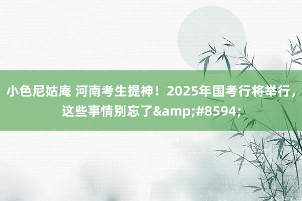 小色尼姑庵 河南考生提神！2025年国考行将举行，这些事情别忘了&#8594;