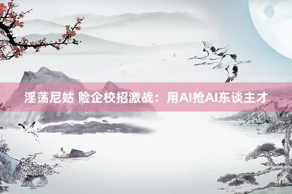 淫荡尼姑 险企校招激战：用AI抢AI东谈主才