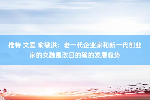 推特 文爱 俞敏洪：老一代企业家和新一代创业家的交融是改日的确的发展趋势
