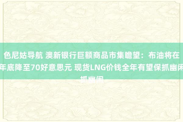 色尼姑导航 澳新银行巨额商品市集瞻望：布油将在年底降至70好意思元 现货LNG价钱全年有望保抓幽闲