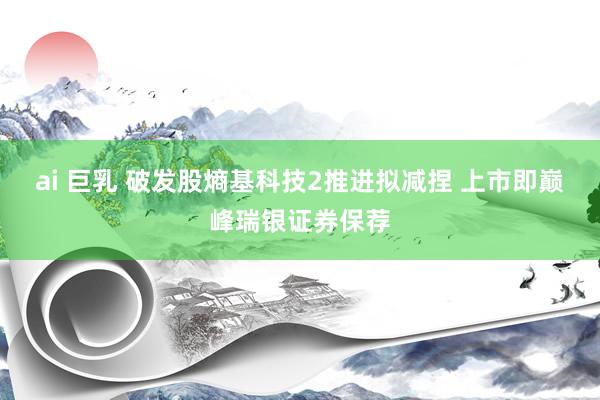 ai 巨乳 破发股熵基科技2推进拟减捏 上市即巅峰瑞银证券保荐