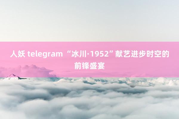 人妖 telegram “冰川·1952”献艺进步时空的前锋盛宴