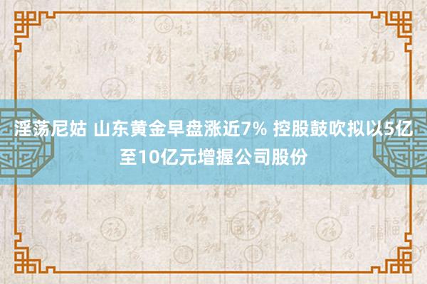 淫荡尼姑 山东黄金早盘涨近7% 控股鼓吹拟以5亿至10亿元增握公司股份